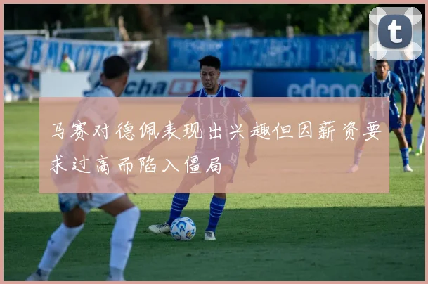 马赛对德佩表现出兴趣但因薪资要求过高而陷入僵局