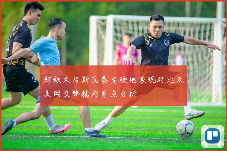 郑钦文与斯瓦泰克硬地表现对比及美网交锋精彩看点分析