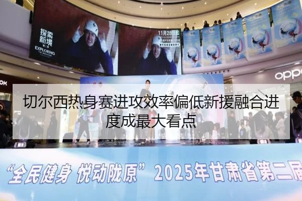 切尔西热身赛进攻效率偏低新援融合进度成最大看点